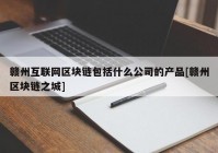 赣州互联网区块链包括什么公司的产品[赣州区块链之城]